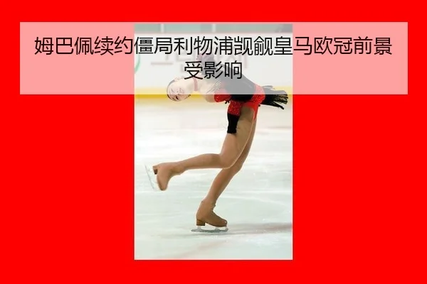 姆巴佩续约僵局利物浦觊觎皇马欧冠前景受影响