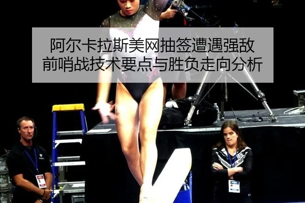 阿尔卡拉斯美网抽签遭遇强敌 前哨战技术要点与胜负走向分析